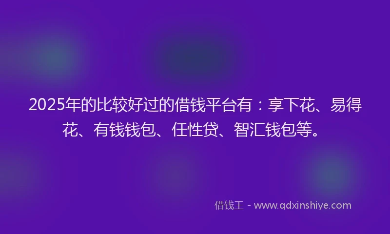 2025年的比较好过的借钱平台有:享下花、易得花、有钱钱包、任性贷、智汇钱包等。