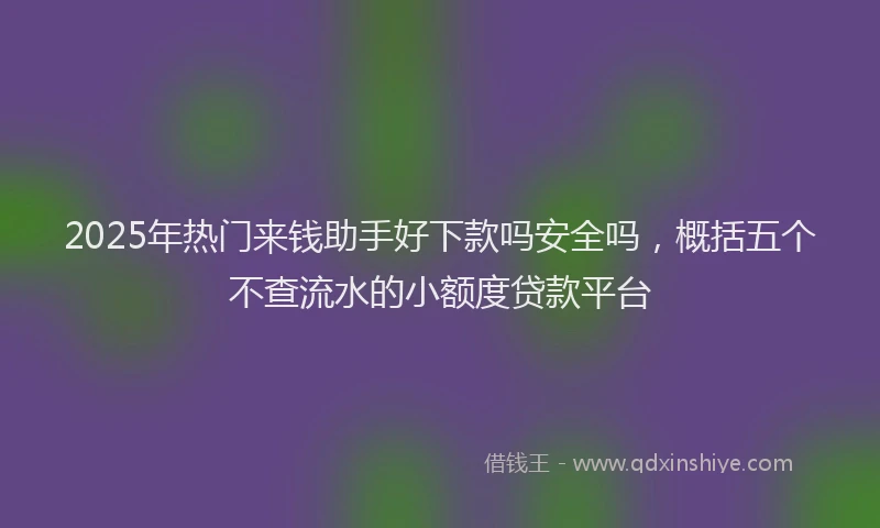 2025年热门来钱助手好下款吗安全吗，概括五个不查流水的小额度贷款平台