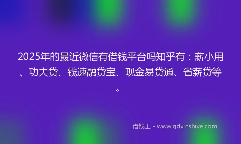 2025年的最近微信有借钱平台吗知乎有：薪小用、功夫贷、钱速融贷宝、现金易贷通、省薪贷等。