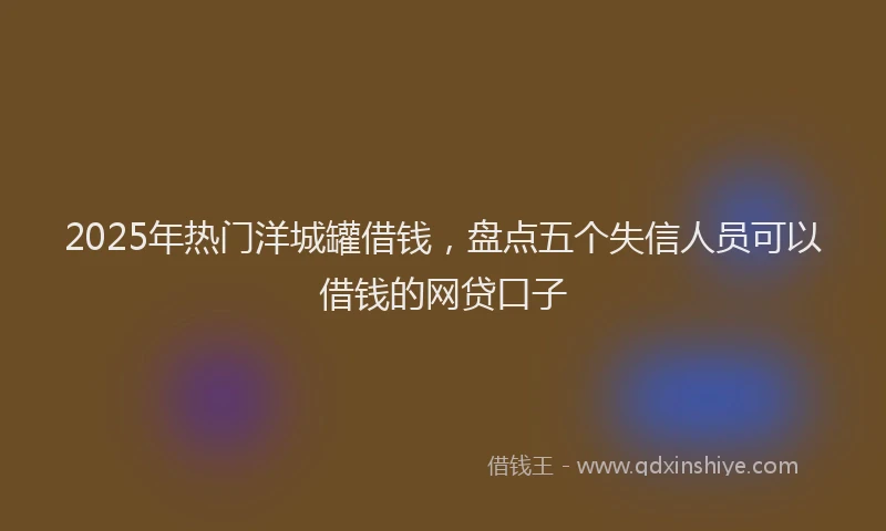 2025年热门洋城罐借钱，盘点五个失信人员可以借钱的网贷口子
