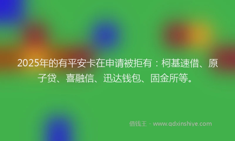 2025年的有平安卡在申请被拒有：柯基速借、原子贷、喜融信、迅达钱包、固金所等。