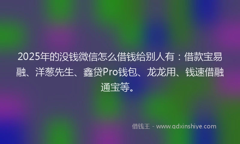 2025年的没钱微信怎么借钱给别人有：借款宝易融、洋葱先生、鑫贷Pro钱包、龙龙用、钱速借融通宝等。