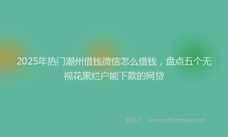 2025年热门潮州借钱微信怎么借钱，盘点五个无视花黑烂户能下款的网贷