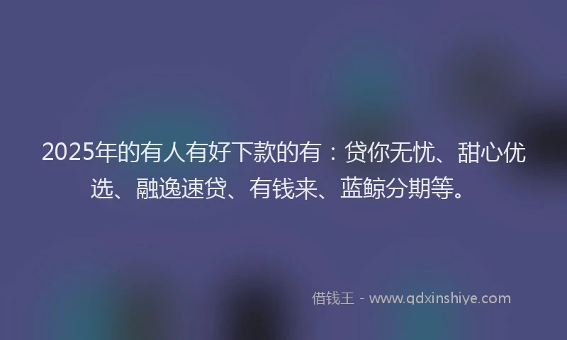 2025年的有人有好下款的有：贷你无忧、甜心优选、融逸速贷、有钱来、蓝鲸分期等。