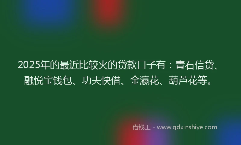 2025年的最近比较火的贷款口子有：青石信贷、融悦宝钱包、功夫快借、金瀛花、葫芦花等。