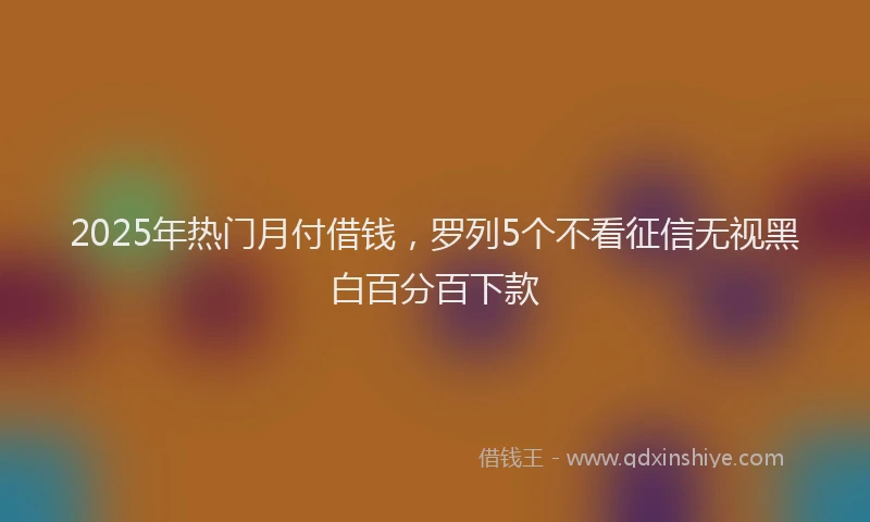 2025年热门月付借钱，罗列5个不看征信无视黑白百分百下款