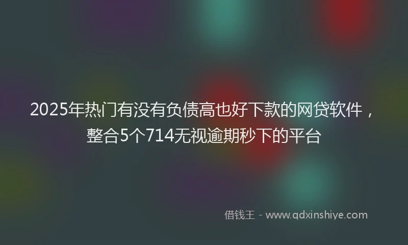 2025年热门有没有负债高也好下款的网贷软件，整合5个714无视逾期秒下的平台