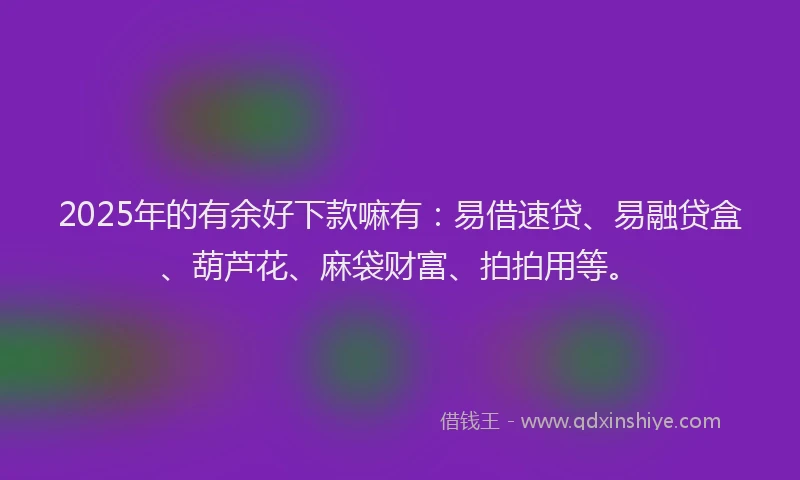 2025年的有余好下款嘛有:易借速贷、易融贷盒、葫芦花、麻袋财富、拍拍用等。