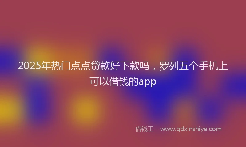 2025年热门点点贷款好下款吗，罗列五个手机上可以借钱的app