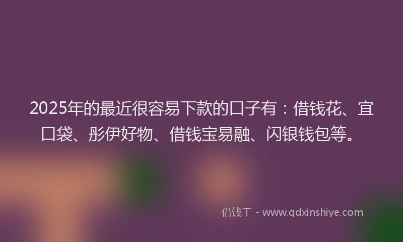 2025年的最近很容易下款的口子有：借钱花、宜口袋、彤伊好物、借钱宝易融、闪银钱包等。