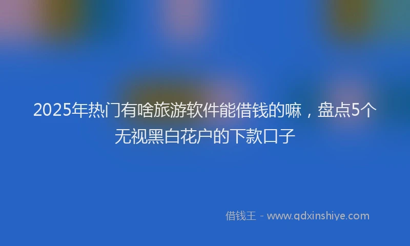 2025年热门有啥旅游软件能借钱的嘛，盘点5个无视黑白花户的下款口子