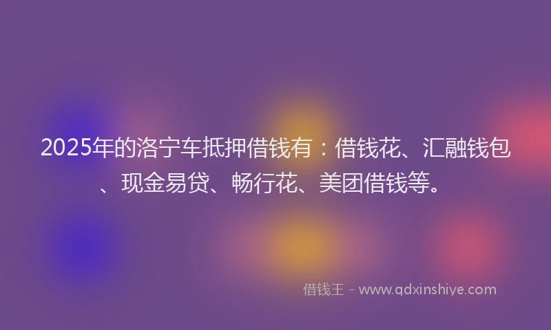 2025年的洛宁车抵押借钱有：借钱花、汇融钱包、现金易贷、畅行花、美团借钱等。