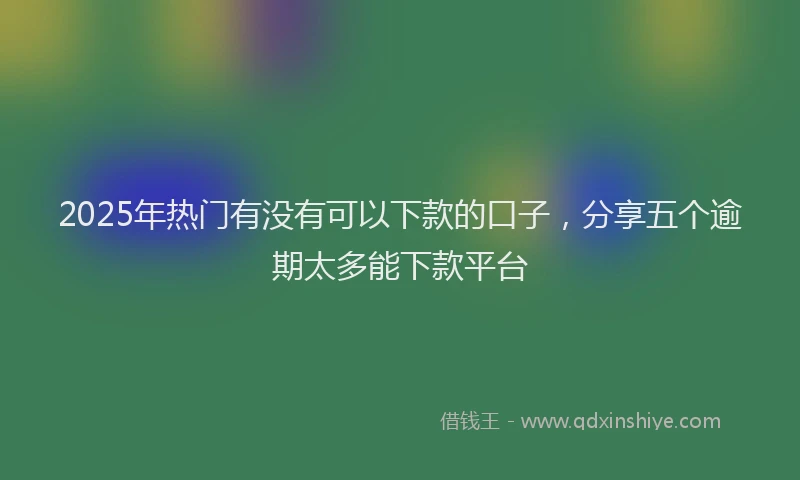 2025年热门有没有可以下款的口子,分享五个逾期太多能下款平台