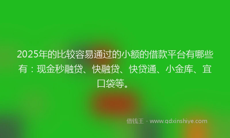2025年的比较容易通过的小额的借款平台有哪些有：现金秒融贷、快融贷、快贷通、小金库、宜口袋等。