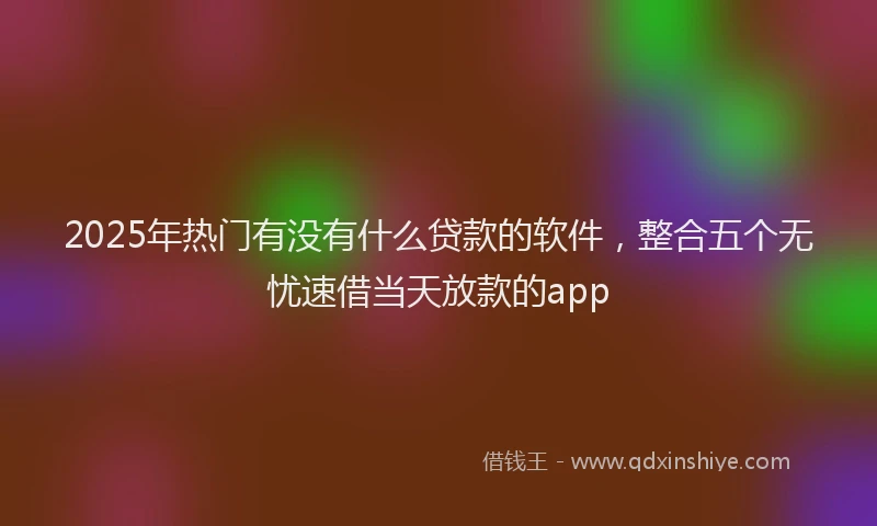 2025年热门有没有什么贷款的软件，整合五个无忧速借当天放款的app