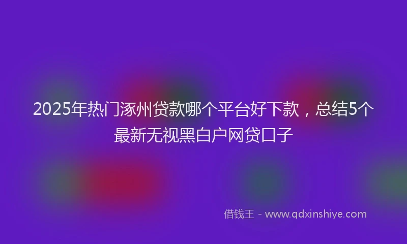 2025年热门涿州贷款哪个平台好下款，总结5个最新无视黑白户网贷口子