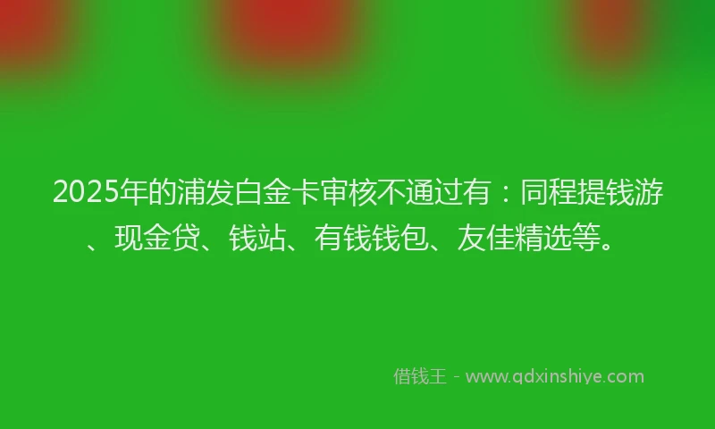 2025年的浦发白金卡审核不通过有：同程提钱游、现金贷、钱站、有钱钱包、友佳精选等。