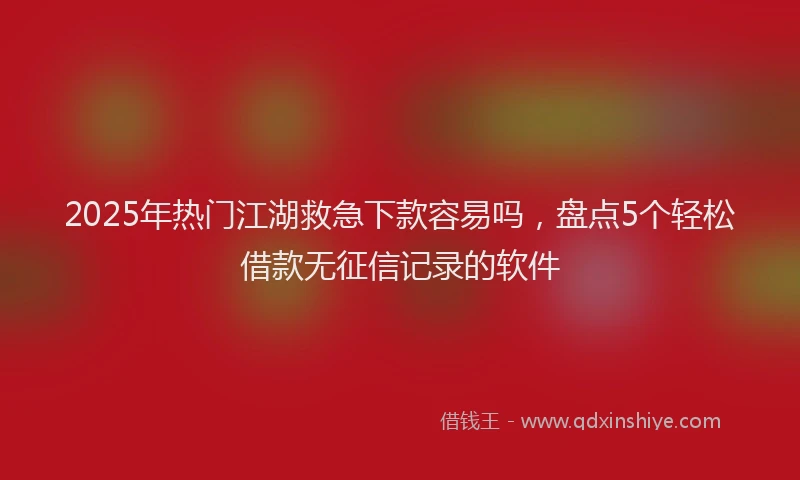2025年热门江湖救急下款容易吗，盘点5个轻松借款无征信记录的软件