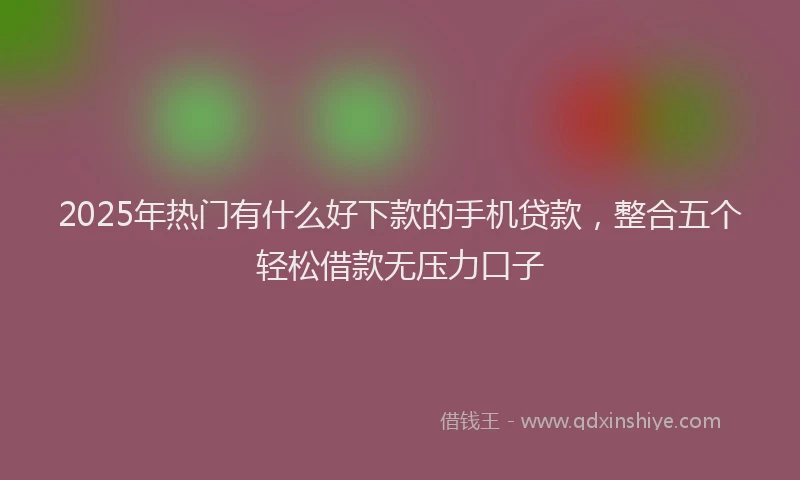 2025年热门有什么好下款的手机贷款，整合五个轻松借款无压力口子