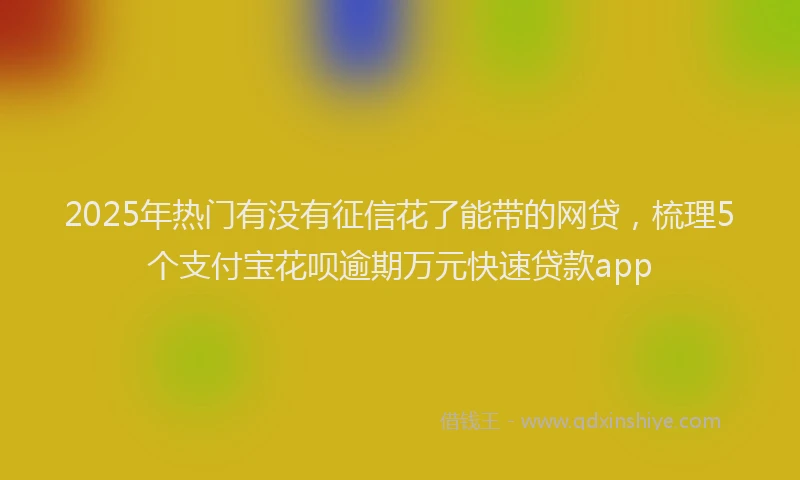 2025年热门有没有征信花了能带的网贷,梳理5个支付宝花呗逾期万元快速贷款app