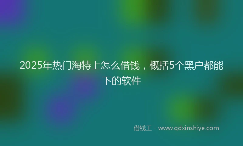 2025年热门淘特上怎么借钱，概括5个黑户都能下的软件