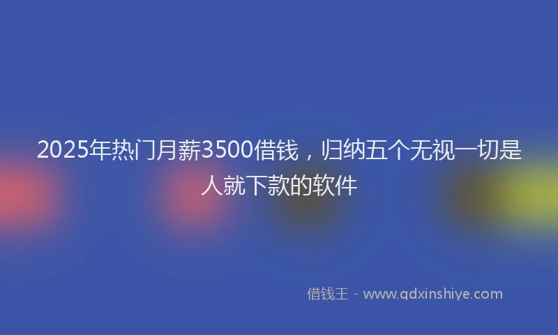 2025年热门月薪3500借钱，归纳五个无视一切是人就下款的软件