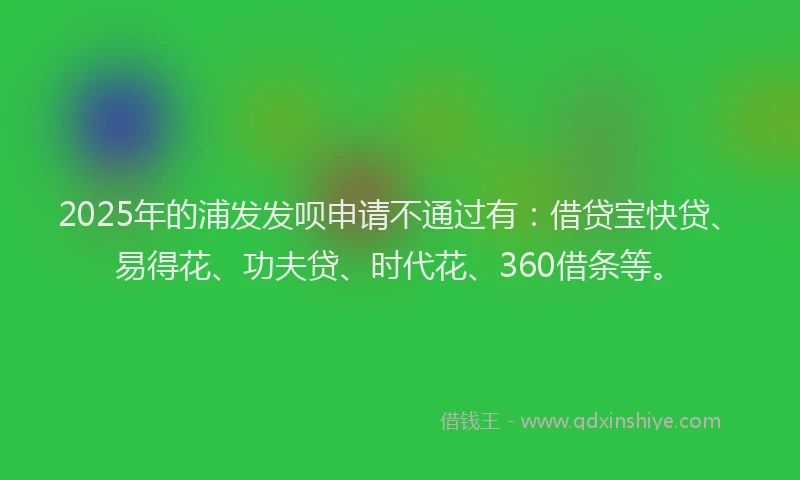 2025年的浦发发呗申请不通过有：借贷宝快贷、易得花、功夫贷、时代花、360借条等。