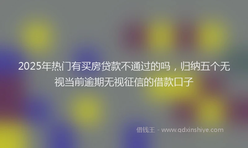 2025年热门有买房贷款不通过的吗,归纳五个无视当前逾期无视征信的借款口子