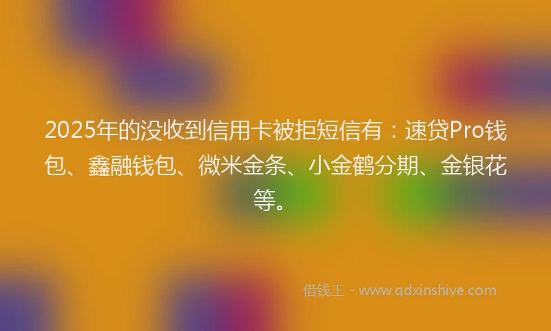 2025年的没收到信用卡被拒短信有：速贷Pro钱包、鑫融钱包、微米金条、小金鹤分期、金银花等。