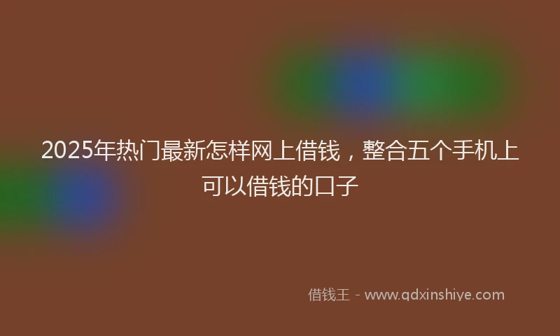 2025年热门最新怎样网上借钱，整合五个手机上可以借钱的口子