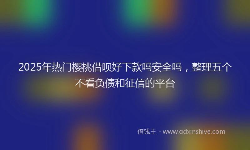 2025年热门樱桃借呗好下款吗安全吗，整理五个不看负债和征信的平台