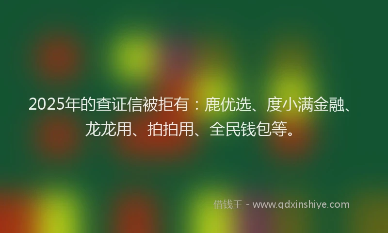 2025年的查证信被拒有：鹿优选、度小满金融、龙龙用、拍拍用、全民钱包等。