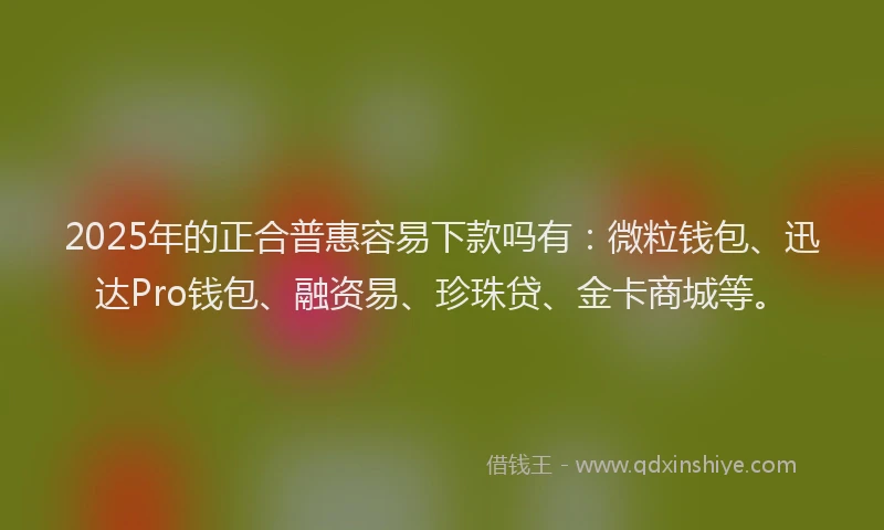 2025年的正合普惠容易下款吗有：微粒钱包、迅达Pro钱包、融资易、珍珠贷、金卡商城等。