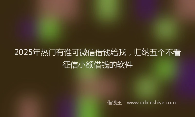 2025年热门有谁可微信借钱给我，归纳五个不看征信小额借钱的软件