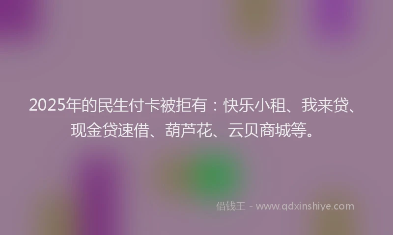 2025年的民生付卡被拒有：快乐小租、我来贷、现金贷速借、葫芦花、云贝商城等。