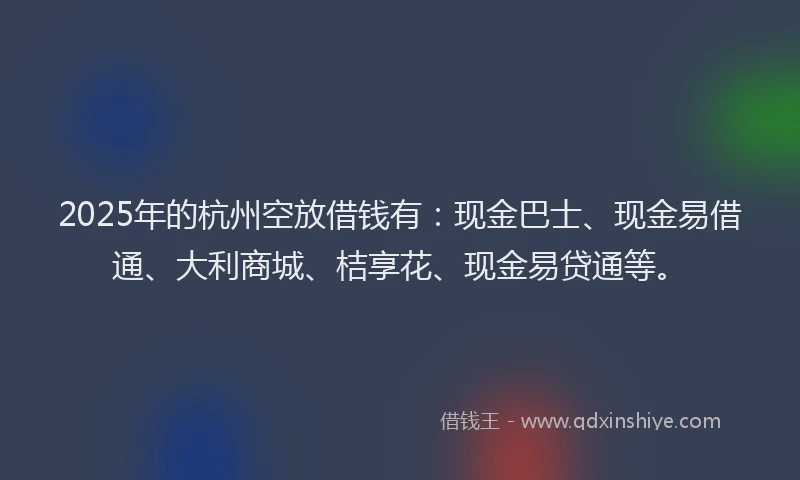 2025年的杭州空放借钱有:现金巴士、现金易借通、大利商城、桔享花、现金易贷通等。