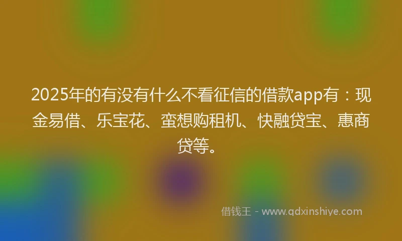2025年的有没有什么不看征信的借款app有：现金易借、乐宝花、蛮想购租机、快融贷宝、惠商贷等。