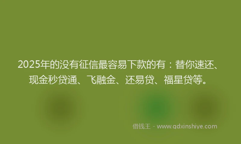 2025年的没有征信最容易下款的有：替你速还、现金秒贷通、飞融金、还易贷、福星贷等。