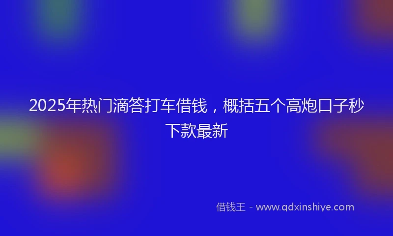 2025年热门滴答打车借钱，概括五个高炮口子秒下款最新