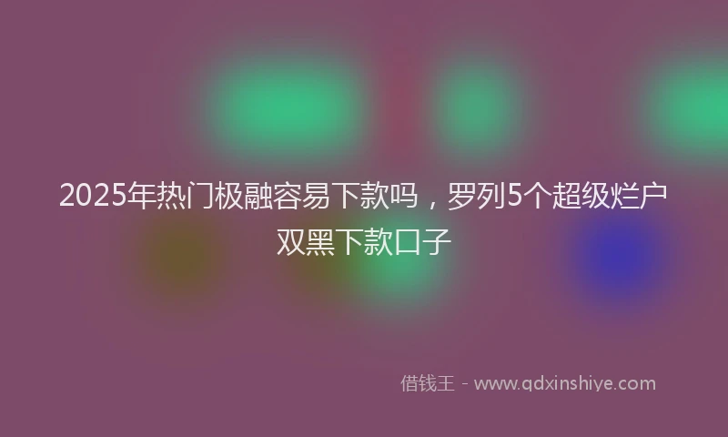 2025年热门极融容易下款吗,罗列5个超级烂户双黑下款口子