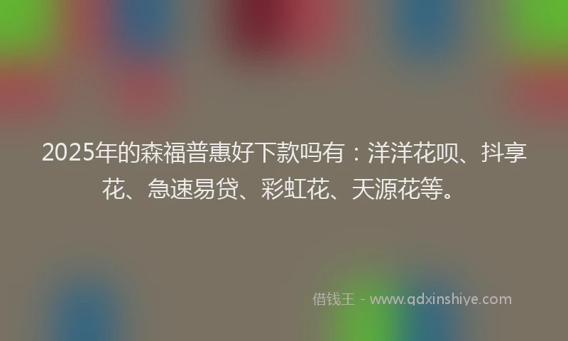 2025年的森福普惠好下款吗有：洋洋花呗、抖享花、急速易贷、彩虹花、天源花等。