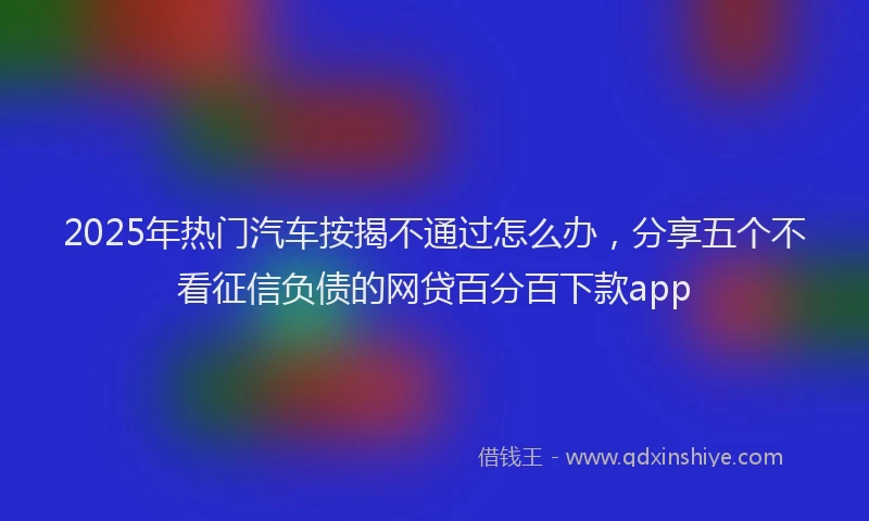 2025年热门汽车按揭不通过怎么办，分享五个不看征信负债的网贷百分百下款app