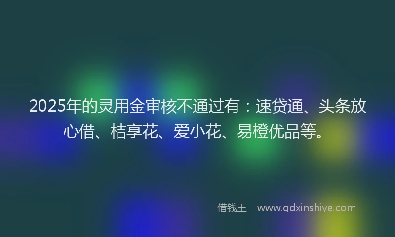 2025年的灵用金审核不通过有：速贷通、头条放心借、桔享花、爱小花、易橙优品等。