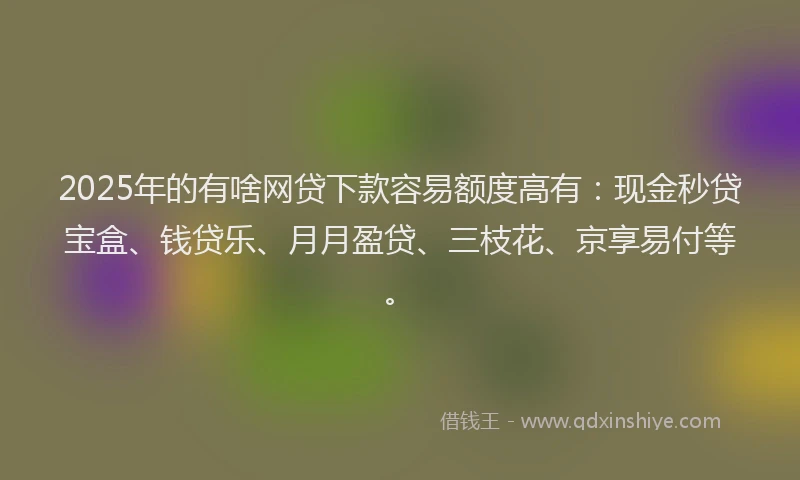 2025年的有啥网贷下款容易额度高有:现金秒贷宝盒、钱贷乐、月月盈贷、三枝花、京享易付等。