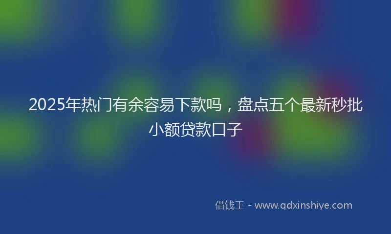2025年热门有余容易下款吗，盘点五个最新秒批小额贷款口子