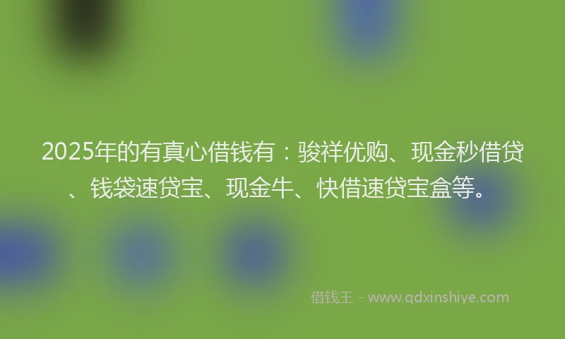 2025年的有真心借钱有：骏祥优购、现金秒借贷、钱袋速贷宝、现金牛、快借速贷宝盒等。