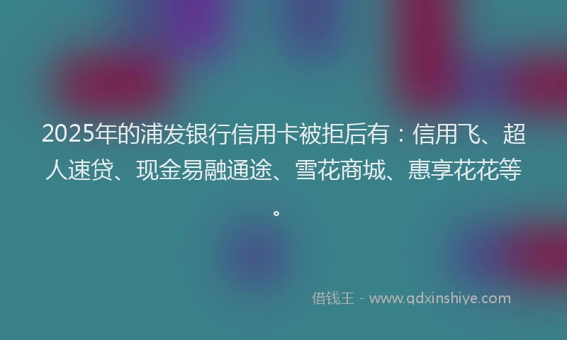 2025年的浦发银行信用卡被拒后有：信用飞、超人速贷、现金易融通途、雪花商城、惠享花花等。
