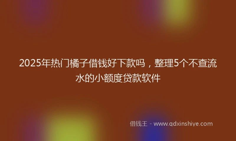 2025年热门橘子借钱好下款吗，整理5个不查流水的小额度贷款软件