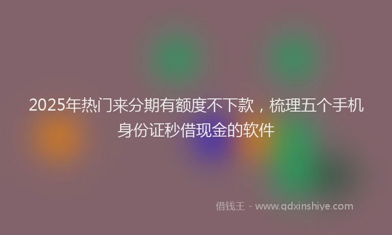2025年热门来分期有额度不下款，梳理五个手机身份证秒借现金的软件