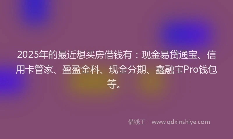 2025年的最近想买房借钱有:现金易贷通宝、信用卡管家、盈盈金科、现金分期、鑫融宝Pro钱包等。